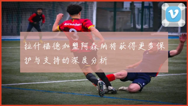 拉什福德加盟阿森纳将获得更多保护与支持的深度分析