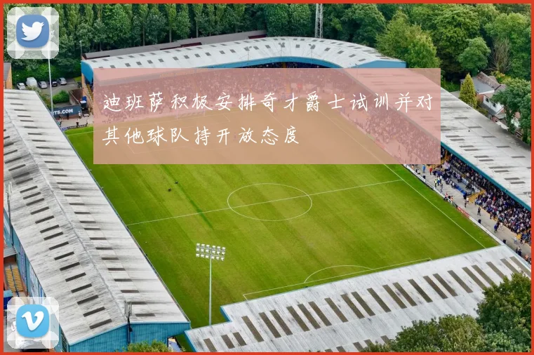迪班萨积极安排奇才爵士试训并对其他球队持开放态度