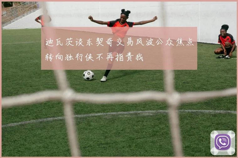 迪瓦茨谈东契奇交易风波公众焦点转向独行侠不再指责我