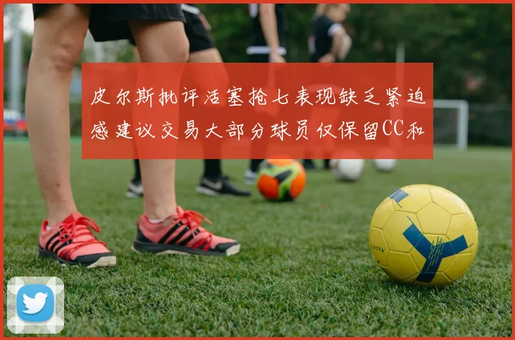 皮尔斯批评活塞抢七表现缺乏紧迫感建议交易大部分球员仅保留CC和詹金斯