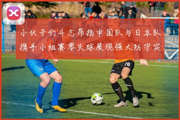 小伙子们斗志昂扬中国队与日本队携手小组赛零失球展现强大防守实力