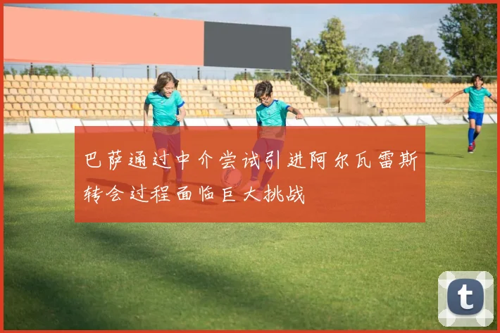 巴萨通过中介尝试引进阿尔瓦雷斯转会过程面临巨大挑战