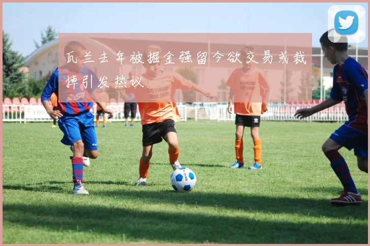 瓦兰去年被掘金强留今欲交易或裁掉引发热议