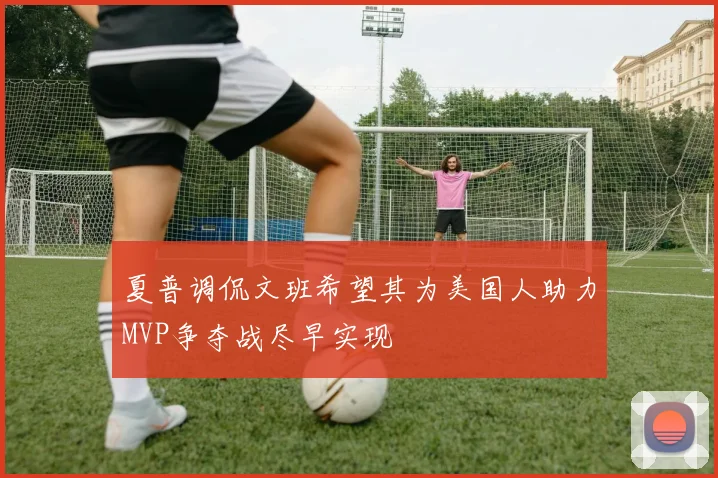 夏普调侃文班希望其为美国人助力MVP争夺战尽早实现