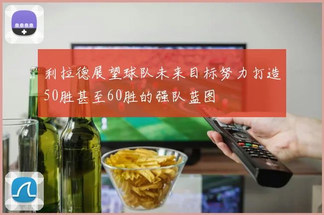 利拉德展望球队未来目标努力打造50胜甚至60胜的强队蓝图
