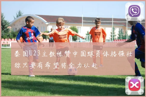 泰国U23主教练赞中国球员体格强壮称只要有希望将全力以赴