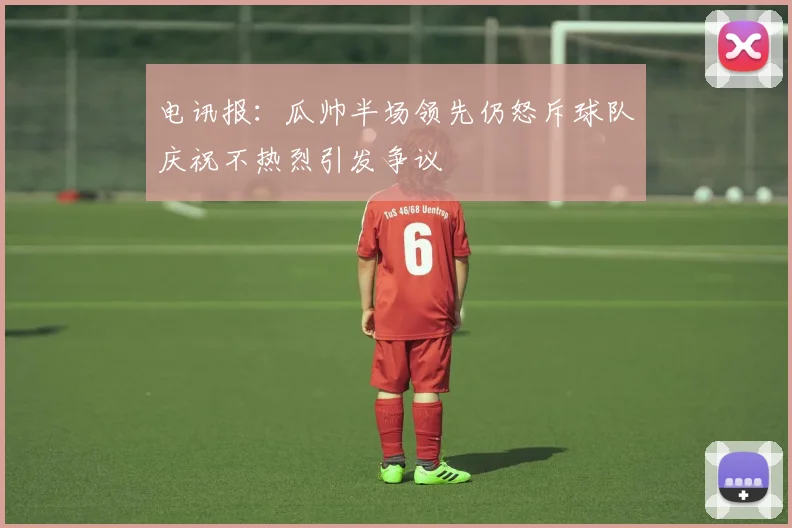 电讯报：瓜帅半场领先仍怒斥球队庆祝不热烈引发争议