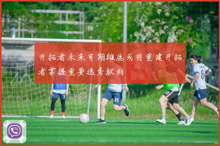开拓者未来可期雄鹿或将重建开拓者掌握重要选秀权利