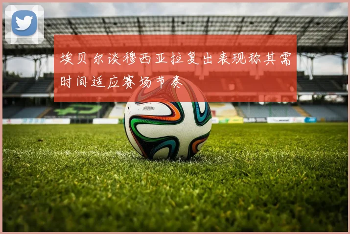 埃贝尔谈穆西亚拉复出表现称其需时间适应赛场节奏