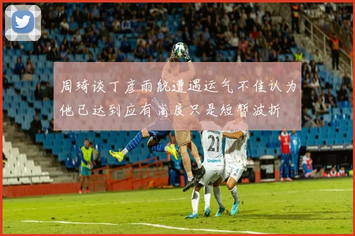 周琦谈丁彦雨航遭遇运气不佳认为他已达到应有高度只是短暂波折