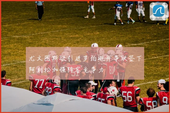 尤文图斯欲引进罗伯逊并争取签下阿利松加强阵容竞争力